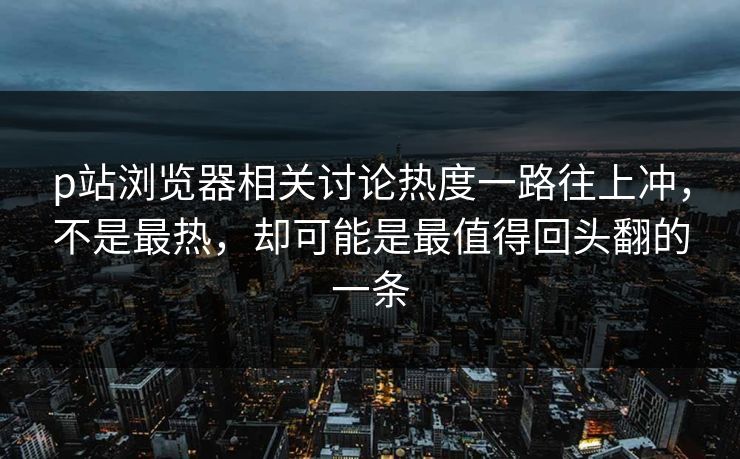 p站浏览器相关讨论热度一路往上冲，不是最热，却可能是最值得回头翻的一条