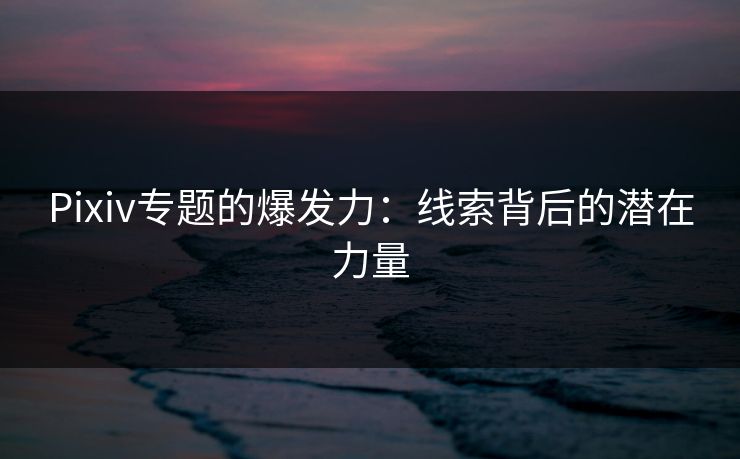 Pixiv专题的爆发力：线索背后的潜在力量