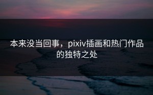 本来没当回事，pixiv插画和热门作品的独特之处