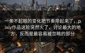 一条不起眼的变化把节奏带起来了，pixiv作品这轮突然火了，讨论最大的地方，反而是最容易被忽略的部分