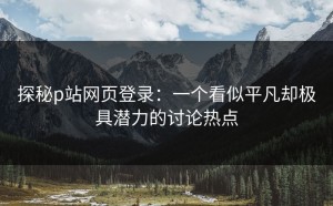 探秘p站网页登录：一个看似平凡却极具潜力的讨论热点