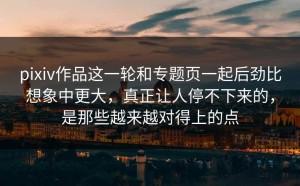pixiv作品这一轮和专题页一起后劲比想象中更大，真正让人停不下来的，是那些越来越对得上的点