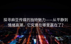 探寻麻豆传媒的独特魅力——从平静到情绪高潮，它究竟在哪里赢在了？