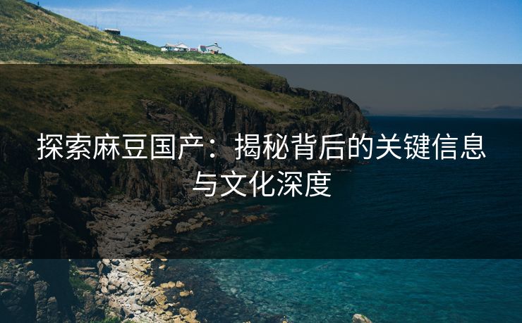 探索麻豆国产:揭秘背后的关键信息与文化深度 探索麻豆国产:揭秘背后的关键信息与文化深度