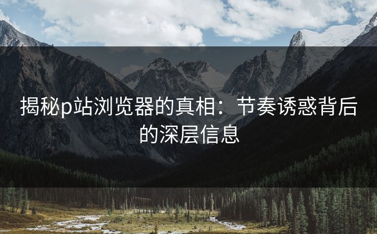 揭秘p站浏览器的真相:节奏诱惑背后的深层信息 揭秘p站浏览器的真相:节奏诱惑背后的深层信息