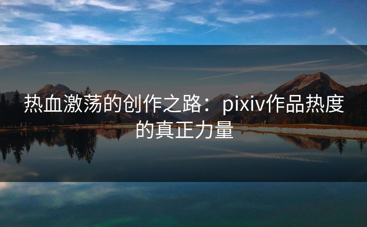 热血激荡的创作之路:pixiv作品热度的真正力量 热血激荡的创作之路:pixiv作品热度的真正力量